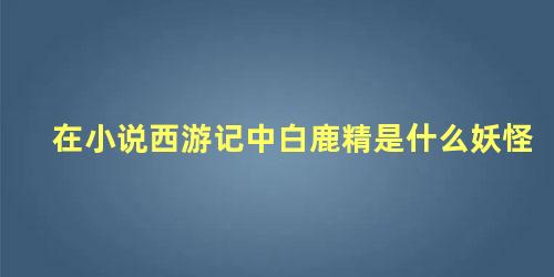 在小说西游记中白鹿精是什么妖怪