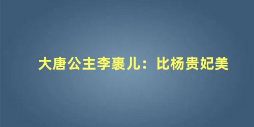 大唐公主李裹儿：比杨贵妃美