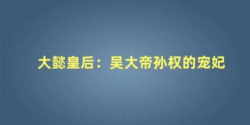 大懿皇后：吴大帝孙权的宠妃