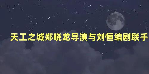 天工之城郑晓龙导演与刘恒编剧联手