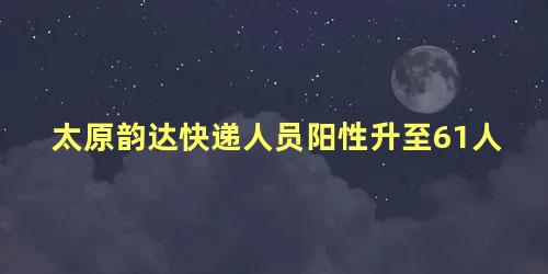 太原韵达快递人员阳性升至61人