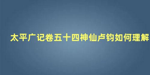 太平广记卷五十四神仙卢钧如何理解