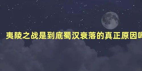 夷陵之战是到底蜀汉衰落的真正原因吗