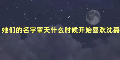 她们的名字覃天什么时候开始喜欢沈嘉男的