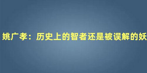 姚广孝：历史上的智者还是被误解的妖僧