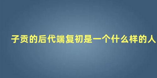 子贡的后代端复初是一个什么样的人