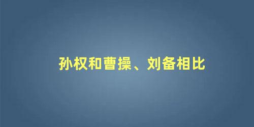 孙权和曹操、刘备相比