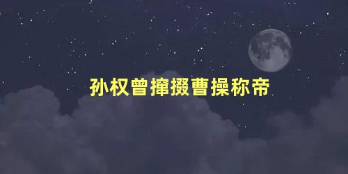 孙权曾撺掇曹操称帝