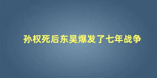 孙权死后东吴爆发了七年战争