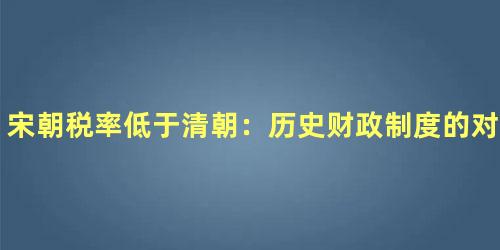 宋朝税率低于清朝：历史财政制度的对比研究