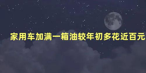 家用车加满一箱油较年初多花近百元