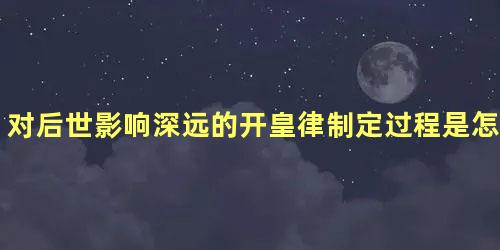 对后世影响深远的开皇律制定过程是怎么样的