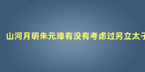 山河月明朱元璋有没有考虑过另立太子