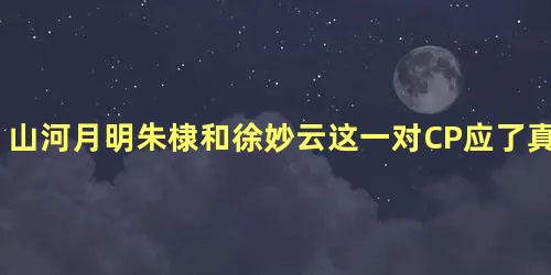 山河月明朱棣和徐妙云这一对CP应了真香定律