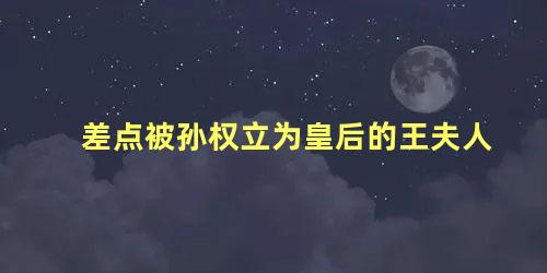 差点被孙权立为皇后的王夫人