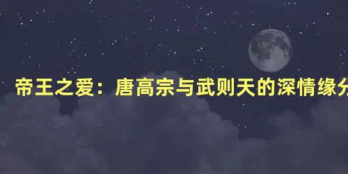 帝王之爱：唐高宗与武则天的深情缘分