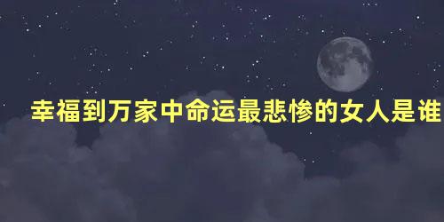 幸福到万家中命运最悲惨的女人是谁