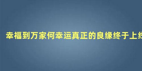 幸福到万家何幸运真正的良缘终于上线