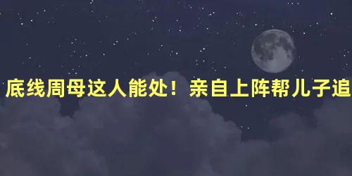 底线周母这人能处！亲自上阵帮儿子追媳妇