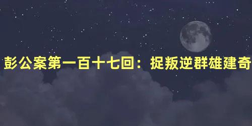 彭公案第一百十七回：捉叛逆群雄建奇功