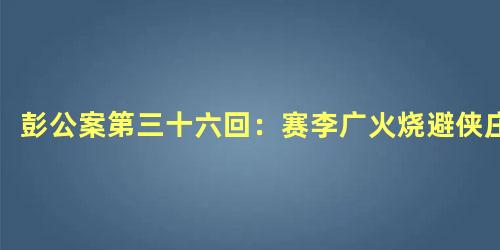 彭公案第三十六回：赛李广火烧避侠庄