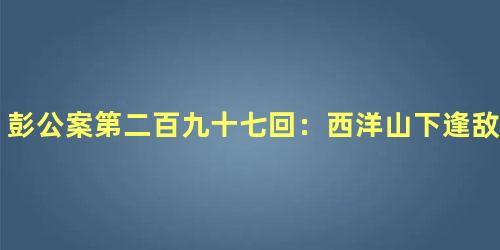 彭公案第二百九十七回：西洋山下逢敌寇