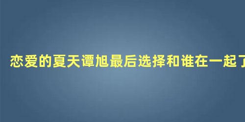 恋爱的夏天谭旭最后选择和谁在一起了