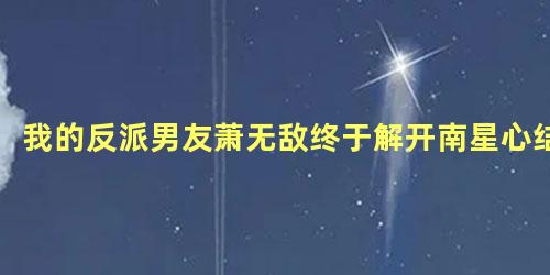 我的反派男友萧无敌终于解开南星心结