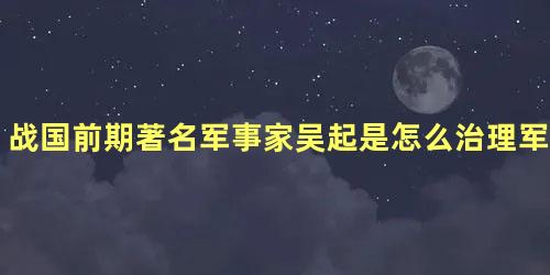 战国前期著名军事家吴起是怎么治理军队的