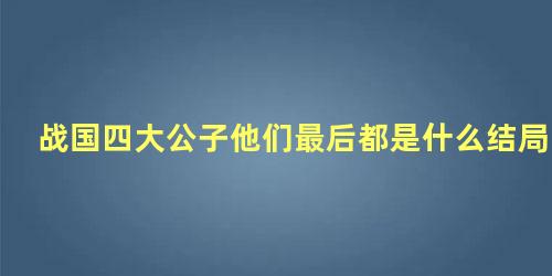 战国四大公子他们最后都是什么结局