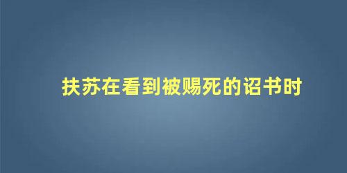 扶苏在看到被赐死的诏书时