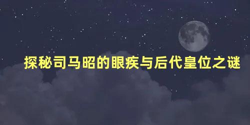 探秘司马昭的眼疾与后代皇位之谜