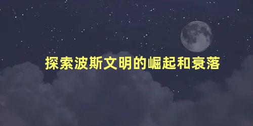 探索波斯文明的崛起和衰落