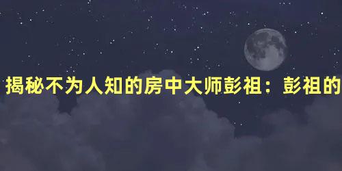 揭秘不为人知的房中大师彭祖：彭祖的房中御女术