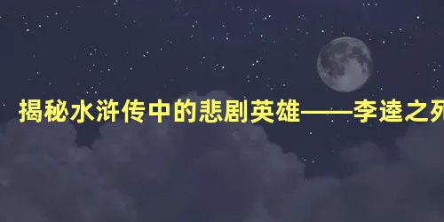 揭秘水浒传中的悲剧英雄——李逵之死