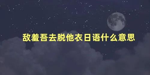 敌羞吾去脱他衣日语什么意思