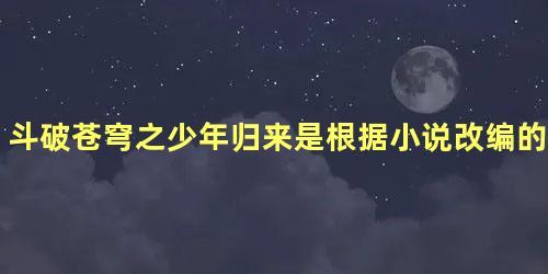 斗破苍穹之少年归来是根据小说改编的吗