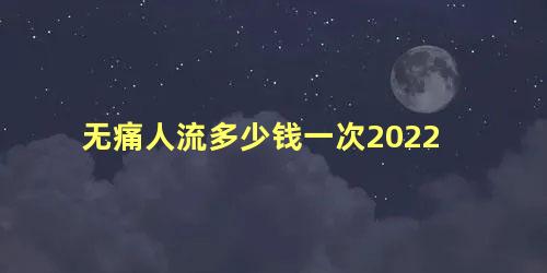 无痛人流多少钱一次2022