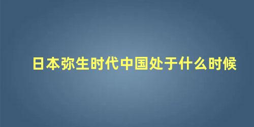 日本弥生时代中国处于什么时候