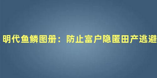 明代鱼鳞图册：防止富户隐匿田产逃避赋税的巧妙手段