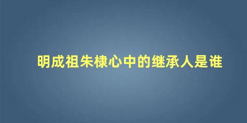 明成祖朱棣心中的继承人是谁