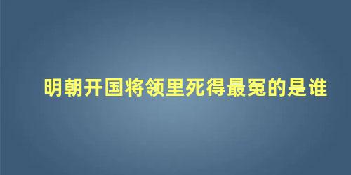 明朝开国将领里死得最冤的是谁