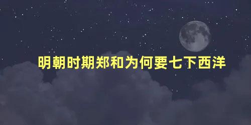 明朝时期郑和为何要七下西洋