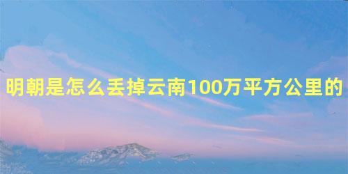 明朝是怎么丢掉云南100万平方公里的土地的