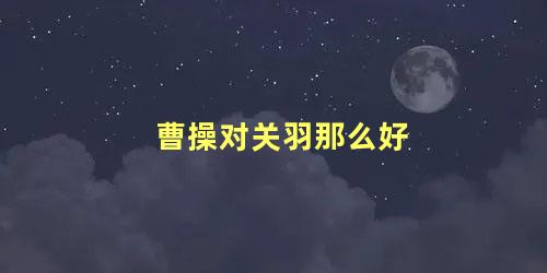 曹操对关羽那么好