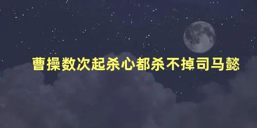 曹操数次起杀心都杀不掉司马懿