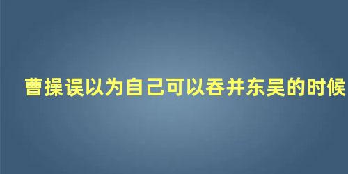 曹操误以为自己可以吞并东吴的时候