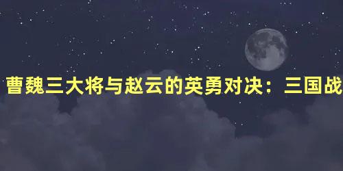 曹魏三大将与赵云的英勇对决：三国战场上的传奇故事