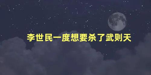 李世民一度想要杀了武则天