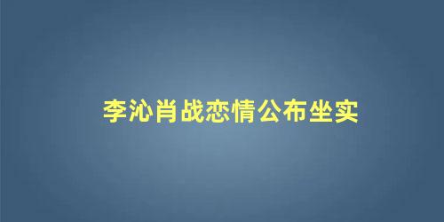 李沁肖战恋情公布坐实